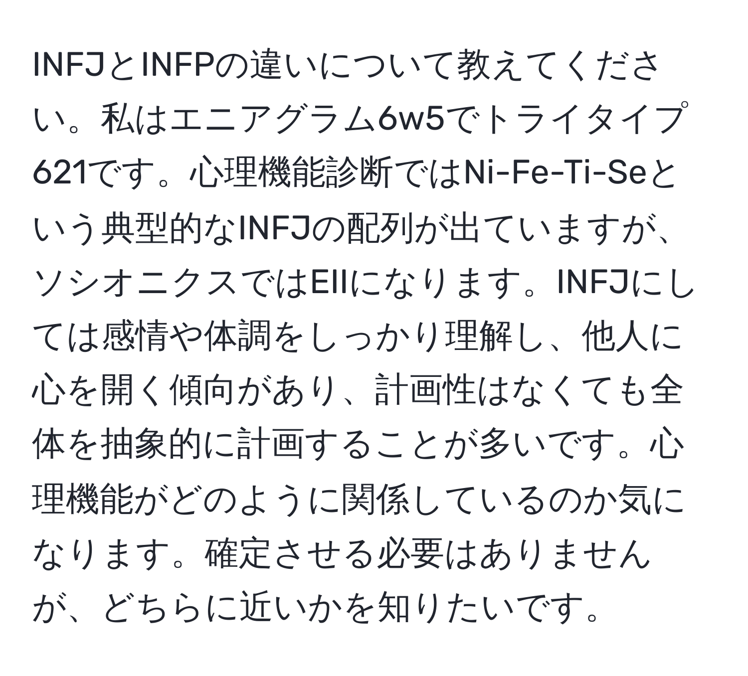 INFJとINFPの違いについて教えてください。私はエニアグラム6w5でトライタイプ621です。心理機能診断ではNi-Fe-Ti-Seという典型的なINFJの配列が出ていますが、ソシオニクスではEIIになります。INFJにしては感情や体調をしっかり理解し、他人に心を開く傾向があり、計画性はなくても全体を抽象的に計画することが多いです。心理機能がどのように関係しているのか気になります。確定させる必要はありませんが、どちらに近いかを知りたいです。