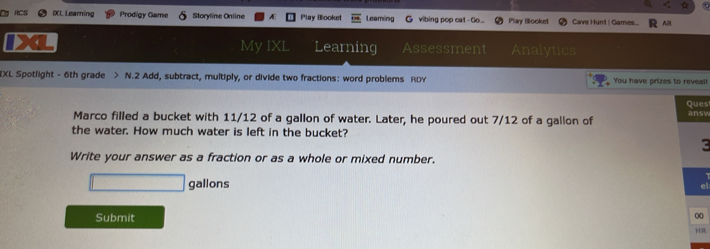 IXL Leaming Prodigy Game Storyline Online Æ Play Blooket Leaming G vibing pop cat - Go... Play Blooket Cave Hunt | Games... AR 
My IXL Learning Assessment Analytics 
IXL Spotlight - 6th grade > N.2 Add, subtract, multiply, or divide two fractions: word problems RDY You have prizes to reveal! 
Ques 
Marco filled a bucket with 11/12 of a gallon of water. Later, he poured out 7/12 of a gallon of ansv 
the water. How much water is left in the bucket? 
c 
Write your answer as a fraction or as a whole or mixed number.
□ gallons
Submit 
00 
HR