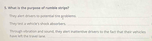 What is the purpose of rumble strips? 
They alert drivers to potential tire problems._ 
They test a vehicle's shock absorbers._ 
Through vibration and sound, they alert inattentive drivers to the fact that their vehicles 
have left the travel lane._