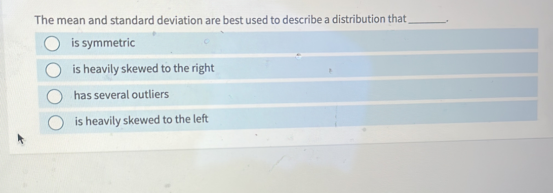 The mean and standard deviation are best used to describe a distribution that_ .
is symmetric
is heavily skewed to the right
has several outliers
is heavily skewed to the left