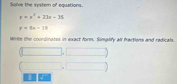 Solve the system of equations.
y=x^2+23x-35
y=8x-19
Write the coordinates in exact form. Simplify all fractions and radicals.
(□ ,□ )
 □ /□   sqrt()