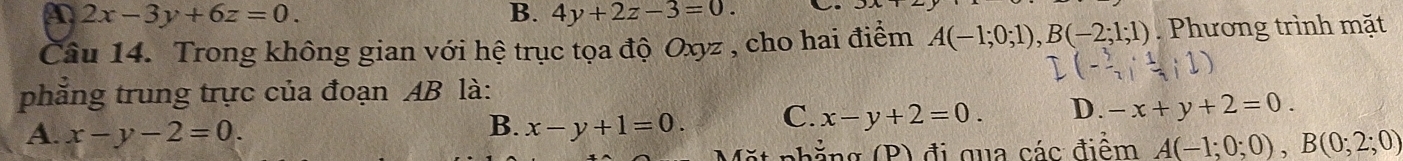 A 2x-3y+6z=0.
B. 4y+2z-3=0. 
Câu 14. Trong không gian với hệ trục tọa độ Oxyz , cho hai điểm A(-1;0;1), B(-2;1;1) Phương trình mặt
I(- 5/7 ; 1/7 ;1)
phẳng trung trực của đoạn AB là:
A. x-y-2=0. x-y+1=0. C. x-y+2=0. D. -x+y+2=0. 
B.
nả g P đi qua các điểm A(-1;0;0), B(0;2;0)