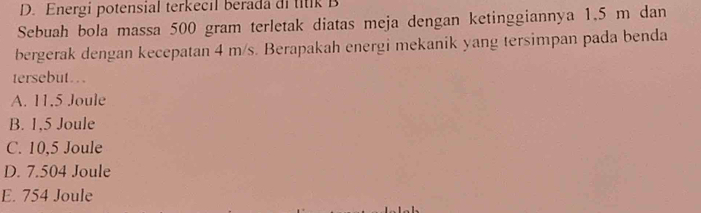 D. Energi potensial terkecil berada di titik B
Sebuah bola massa 500 gram terletak diatas meja dengan ketinggiannya 1.5 m dan
bergerak dengan kecepatan 4 m/s. Berapakah energi mekanik yang tersimpan pada benda
tersebut.
A. 11.5 Joule
B. 1,5 Joule
C. 10,5 Joule
D. 7.504 Joule
E. 754 Joule