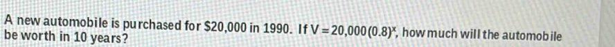 A new automobile is purchased for $20,000 in 1990. If V=20,000(0.8)^x , how much will the automob ile 
be worth in 10 years?