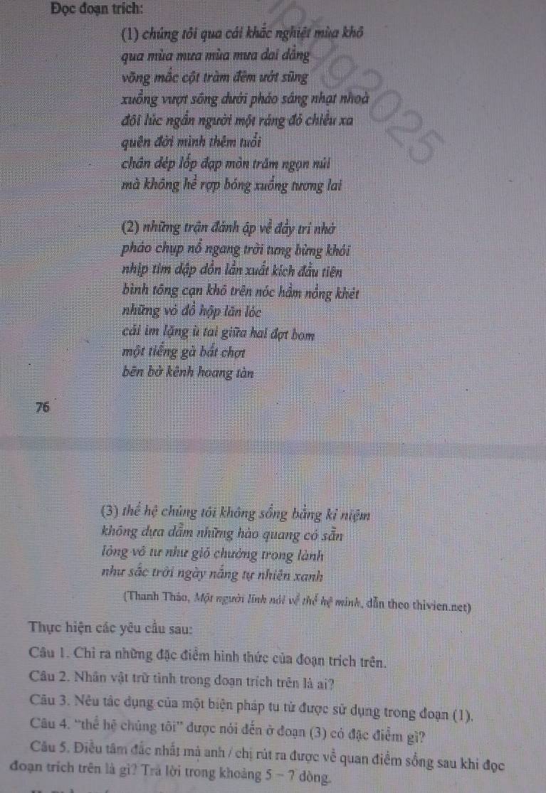Đọc đoạn trích:
(1) chúng tôi qua cái khác nghiệt mùa khô
qua mùa mưa mùa mưa dai dẳng
võng mắc cột tràm đêm ướt sũng
xuống vượt sông dưới pháo sáng nhạt nhoà
đôi lúc ngắn người một ráng đô chiếu xa 25
quên đới mình thêm tuổi
chân đép lốp đạp môn trấm ngọn núi
mà không hể rợp bóng xuống tương lai
(2) những trận đánh ập về đẩy tri nhớ
pháo chụp nổ ngang trời tưng bừng khói
nhịp tim dập dồn lần xuất kích đầu tiên
bình tổng cạn khô trên nóc hầm nổng khét
những vỏ đồ hập lăn lóc
cái im lặng ù tai giữa hai đợt bom
một tiếng gà bắt chơt
bên bở kênh hoang tàn
76
(3) thể hệ chúng tôi không sống bằng kỉ niệm
không dựa dẫm những hào quang có sẵn
lông vô tư như gió chưởng trong lành
như sắc trời ngày nắng tự nhiên xanh
(Thanh Thảo, Một người lính nói về thể hệ minh, dẫn theo thivien.net)
Thực hiện các yêu cầu sau:
Câu 1. Chỉ ra những đặc điểm hình thức của đoạn trích trên.
Câu 2. Nhân vật trữ tình trong doạn trích trên là ai?
Câu 3. Nêu tác dụng của một biện pháp tu từ được sử dụng trong đoạn (1).
Câu 4. 'thể hệ chúng tôi” được nói đến ở đoạn (3) có đặc điểm gì?
Câu 5. Điều tâm đắc nhất mà anh / chị rút ra được về quan điểm sống sau khi đọc
đoạn trích trên là gì? Trà lời trong khoảng 5 - 7 dòng.