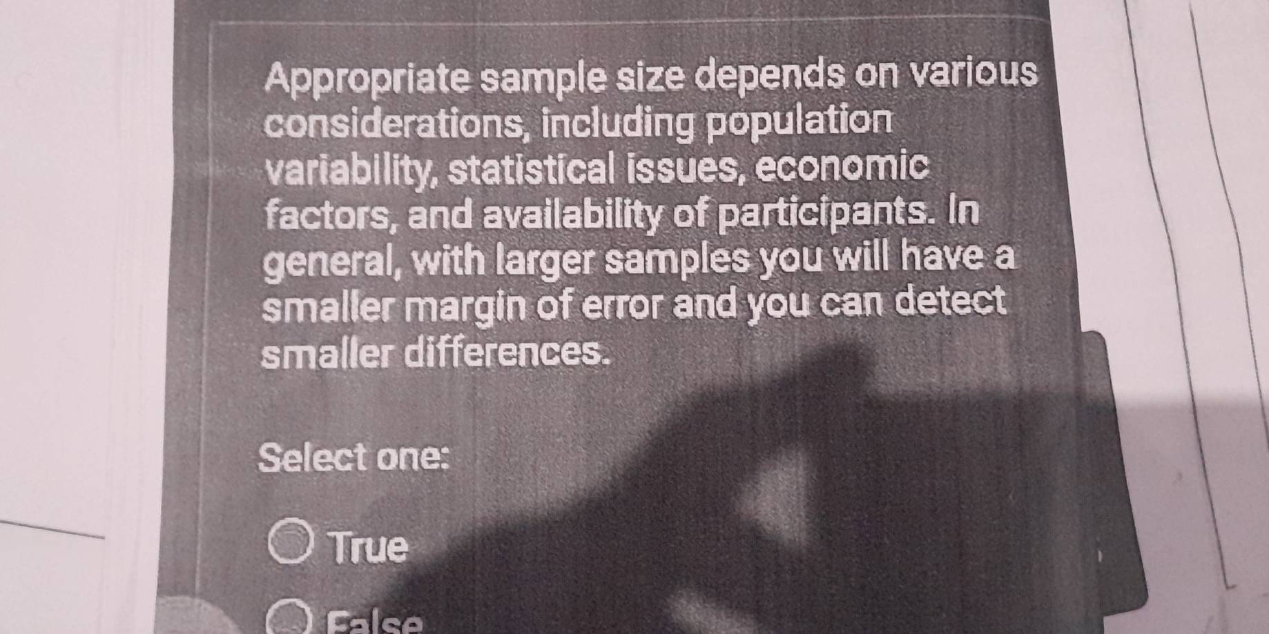 Appropriate sample size depends on various
considerations, including population
variability, statistical issues, economic
factors, and availability of participants. In
general, with larger samples you will have a
smaller margin of error and you can detect
smaller differences.
Select one:
True
False