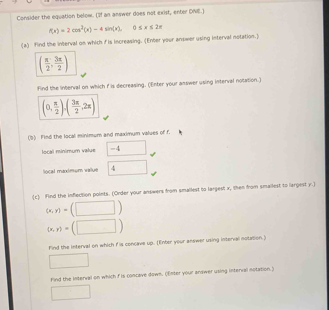 Consider the equation below. (If an answer does not exist, enter DNE.)
f(x)=2cos^2(x)-4sin (x), 0≤ x≤ 2π
(a) Find the interval on which f is increasing. (Enter your answer using interval notation.)
( π /2 , 3π /2 )
Find the interval on which f is decreasing. (Enter your answer using interval notation.)
(0, π /2 ),( 3π /2 ,2π )
(b) Find the local minimum and maximum values of f. 
local minimum value -4
local maximum value 4
(c) Find the inflection points. (Order your answers from smallest to largest x, then from smallest to largest y.)
(x,y)=
(x,y)= □°
Find the interval on which f is concave up. (Enter your answer using interval notation.) 
Find the interval on which f is concave down. (Enter your answer using interval notation.)