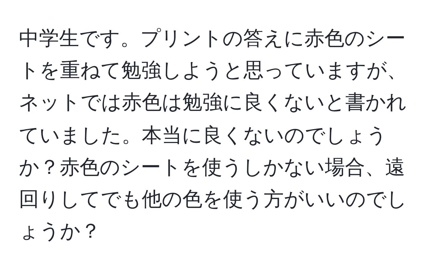 中学生です。プリントの答えに赤色のシートを重ねて勉強しようと思っていますが、ネットでは赤色は勉強に良くないと書かれていました。本当に良くないのでしょうか？赤色のシートを使うしかない場合、遠回りしてでも他の色を使う方がいいのでしょうか？