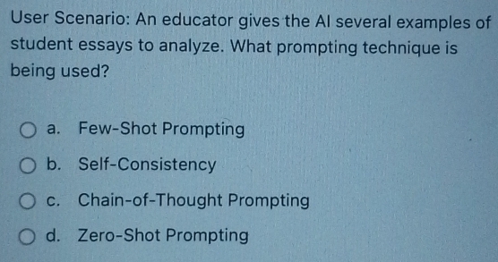 User Scenario: An educator gives the Al several examples of
student essays to analyze. What prompting technique is
being used?
a. Few-Shot Prompting
b. Self-Consistency
c. Chain-of-Thought Prompting
d. Zero-Shot Prompting