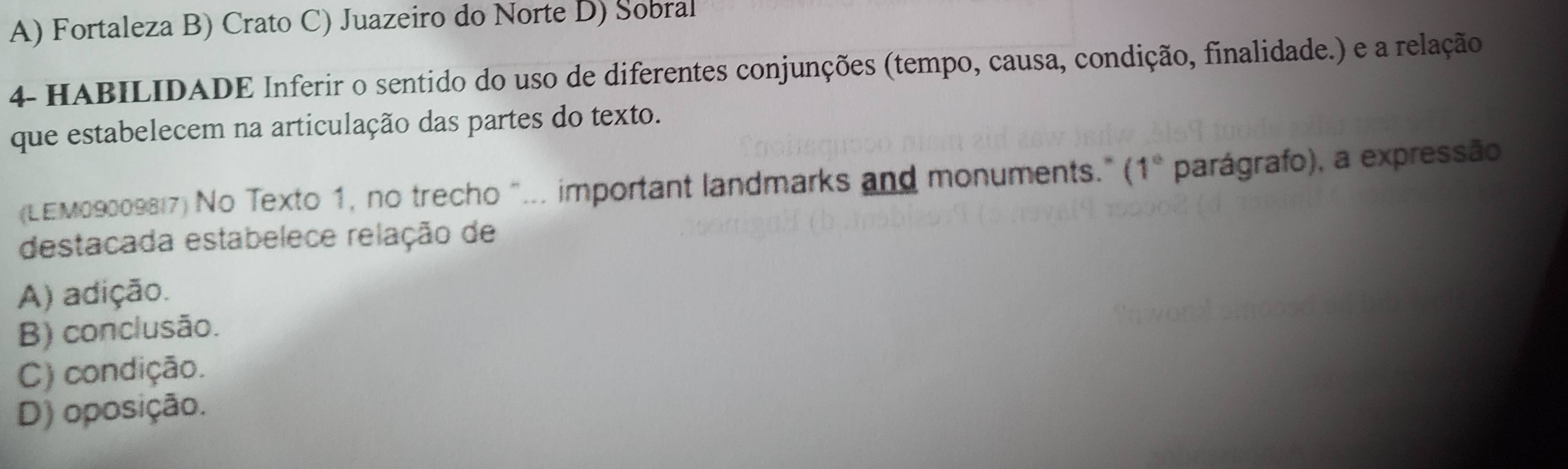 A) Fortaleza B) Crato C) Juazeiro do Norte D) Sobral
4- HABILIDADE Inferir o sentido do uso de diferentes conjunções (tempo, causa, condição, finalidade.) e a relação
que estabelecem na articulação das partes do texto.
(LEM09009817) No Texto 1, no trecho "... important landmarks and monuments." ( 1° * parágrafo), a expressão
destacada estabelece relação de
A) adição.
B) conclusão.
C) condição.
D) oposição.