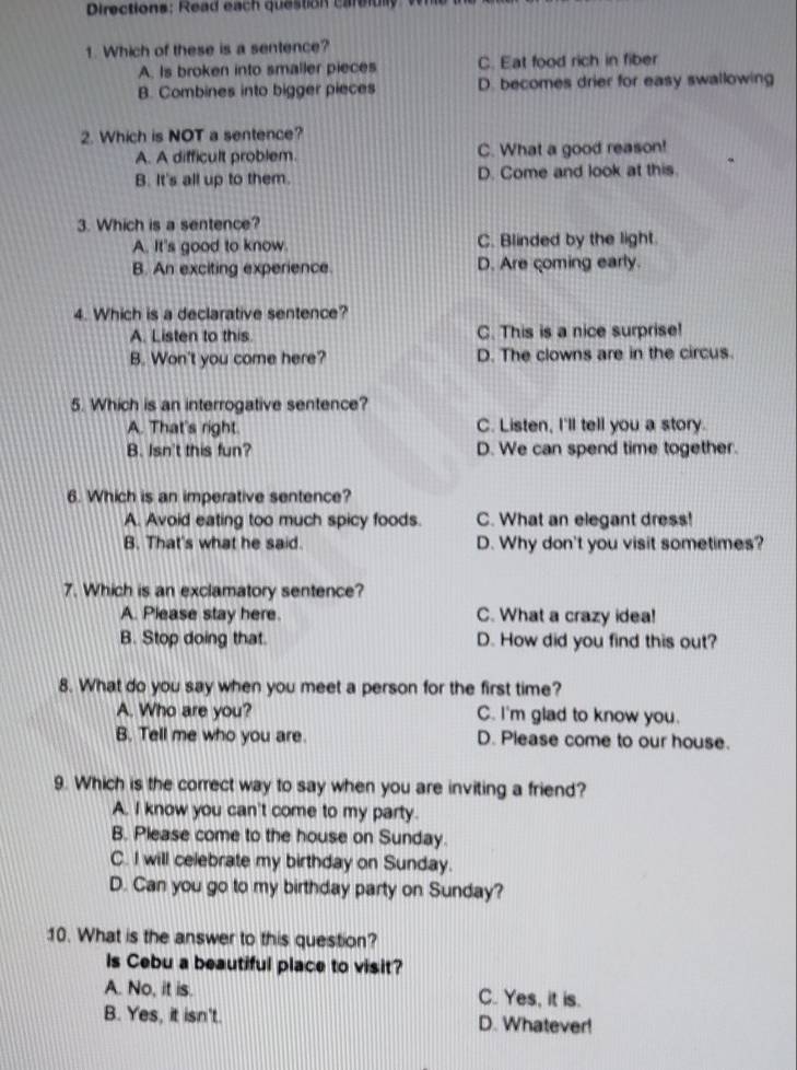 Directions: Read each question carefully
1. Which of these is a sentence?
A. Is broken into smaller pieces C. Eat food rich in fiber
B. Combines into bigger pieces D. becomes drier for easy swallowing
2. Which is NOT a sentence?
A. A difficult problem. C. What a good reason!
B. It's all up to them. D. Come and look at this.
3. Which is a sentence?
A. It's good to know C. Blinded by the light
B. An exciting experience. D. Are coming early.
4. Which is a declarative sentence?
A. Listen to this C. This is a nice surprise!
B. Won't you come here? D. The clowns are in the circus.
5. Which is an interrogative sentence?
A. That's right C. Listen, I'll tell you a story.
B. Isn't this fun? D. We can spend time together.
6. Which is an imperative sentence?
A. Avoid eating too much spicy foods. C. What an elegant dress!
B. That's what he said. D. Why don't you visit sometimes?
7. Which is an exclamatory sentence?
A. Please stay here. C. What a crazy idea!
B. Stop doing that. D. How did you find this out?
8. What do you say when you meet a person for the first time?
A. Who are you? C. I'm glad to know you.
B. Tell me who you are. D. Please come to our house.
9. Which is the correct way to say when you are inviting a friend?
A. I know you can't come to my party.
B. Please come to the house on Sunday.
C. I will celebrate my birthday on Sunday.
D. Can you go to my birthday party on Sunday?
10. What is the answer to this question?
Is Cebu a beautiful place to visit?
A. No, it is. C. Yes, it is.
B. Yes, it isn't. D. Whatever!