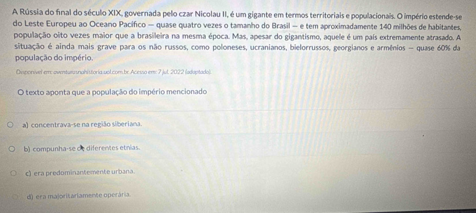 A Rússia do final do século XIX, governada pelo czar Nicolau II, é um gigante em termos territoriais e populacionais. O império estende-se
do Leste Europeu ao Oceano Pacífco — quase quatro vezes o tamanho do Brasil — e tem aproximadamente 140 milhões de habitantes,
população oito vezes maior que a brasileira na mesma época. Mas, apesar do gigantismo, aquele é um país extremamente atrasado. A
situação é ainda mais grave para os não russos, como poloneses, ucranianos, bielorrussos, georgianos e armênios - quase 60% da
população do império.
Disponivel em: aventurusnahistoria.uol.com.br. Acesso em: 7 jul. 2022 (adaptado).
O texto aponta que a população do império mencionado
a) concentrava-se na região siberiana.
b) compunha-se c diferentes etnias.
c) era predominantemente urbana.
d) era majoritariamente operária.