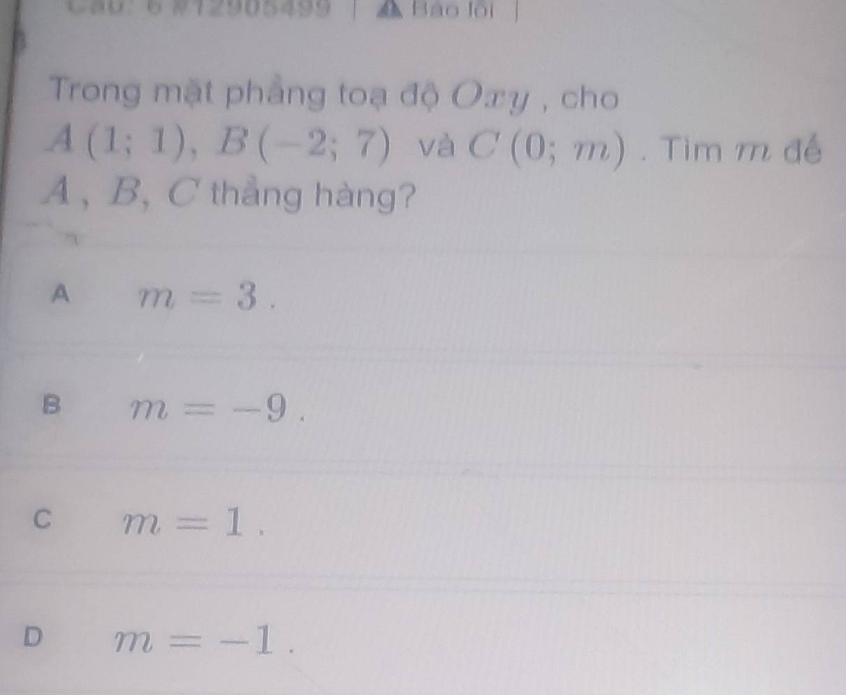 Ca0：6 #12905499 Bào lội
Trong mặt phẳng toạ độ Oxy , cho
A(1;1), B(-2;7) và C(0;m). Tìm m đế
A , B, C thắng hàng?
A m=3.
B m=-9.
C m=1.
D m=-1.