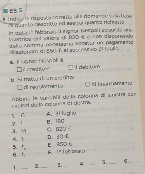 ≡ ES 5
Indica la risposta corretta alle domande sulla base
di quanto descritto ed esegui quanto richiesto.
In data 1° febbraio il signor Nespoli acquista una
lavatrice del valore di 820 € e non disponendo
della somma necessaria accetta un pagamento
dilazionato di 850 € al successivo 31 luglio.
a. Il signor Nespoli è:
il creditore il debitore
b. Si tratta di un credito:
L di regolamento di finanziamento

Abbina le variabili della colonna di sinistra con
i valori della colonna di destra.
1、C A. 31 luglio
2、 1 B、 180
3、 M C. 820 €
4.t D. 30 €
5. t_0 E. 850 €
6. t_1 F. 1° febbraio
1._ 2._ 3. _4._ 5. _6._