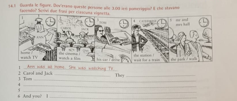 14.1 Guarda le figure. Dov'erano queste persone alle 3.00 ieri pomeriggio? E che stavano 
facendo? Scrivi due frasi per ciascun 
_1 
2 Carol and Jack _They_ 
3 Tom_ 
_4 
_5
6 And you? I_