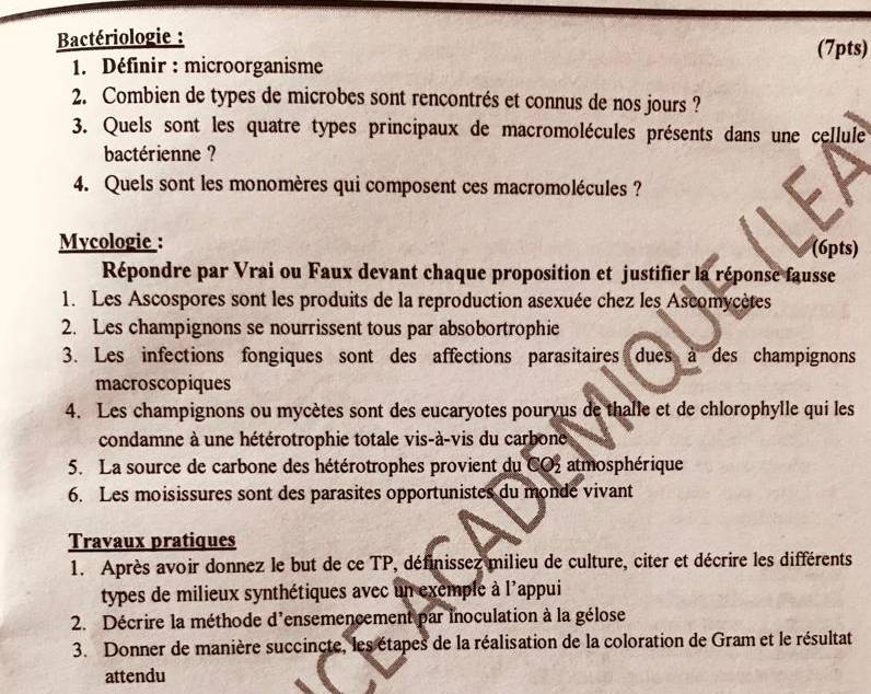 Bactériologie : (7pts) 
1. Définir : microorganisme 
2. Combien de types de microbes sont rencontrés et connus de nos jours ? 
3. Quels sont les quatre types principaux de macromolécules présents dans une cellule 
bactérienne ? 
4. Quels sont les monomères qui composent ces macromolécules ? 
Mycologie : (6pts) 
Répondre par Vrai ou Faux devant chaque proposition et justifier la réponse fausse 
1. Les Ascospores sont les produits de la reproduction asexuée chez les Ascomycètes 
2. Les champignons se nourrissent tous par absobortrophie 
3. Les infections fongiques sont des affections parasitaires dues à des champignons 
macroscopiques 
4. Les champignons ou mycètes sont des eucaryotes pouryus de thalle et de chlorophylle qui les 
condamne à une hétérotrophie totale vis-à-vis du carbone 
5. La source de carbone des hétérotrophes provient du CO_2^2 atmosphérique 
6. Les moisissures sont des parasites opportunistes du monde vivant 
Travaux pratiques 
1. Après avoir donnez le but de ce TP, définissez milieu de culture, citer et décrire les différents 
types de milieux synthétiques avec un exemple à l'appui 
2. Décrire la méthode d'ensemencement par inoculation à la gélose 
3. Donner de manière succincte, les étapes de la réalisation de la coloration de Gram et le résultat 
attendu