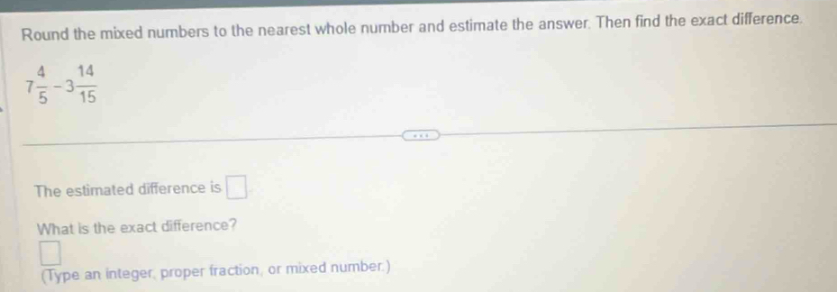 Round the mixed numbers to the nearest whole number and estimate the answer. Then find the exact difference.
7 4/5 -3 14/15 
The estimated difference is □
What is the exact difference? 
(Type an integer, proper fraction, or mixed number.)