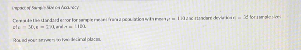 Impact of Sample Size on Accuracy 
Compute the standard error for sample means from a population with mean mu =110 and standard deviation sigma =35 for sample sizes 
of n=30, n=210 , and n=1100. 
Round your answers to two decimal places.