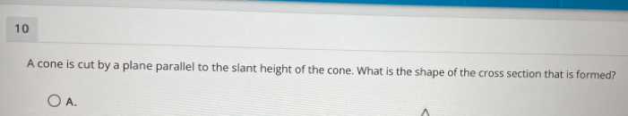 A cone is cut by a plane parallel to the slant height of the cone. What is the shape of the cross section that is formed? 
A.