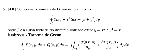 [4.0 ] Comprove o teorema de Green no plano para
∈t _c(2xy-x^2)dx+(x+y^2)dy
onde C é a curva fechada do domínio limitado entre y=x^2 e y^2=x. 
lembreçse · Terema de Grenn:
beginarrayl P(xP(x,y)dx+Q(x,y)dy=∈t ∈t _R( (partial Q(x,y))/partial y + (partial P(x,y))/partial x )dydx