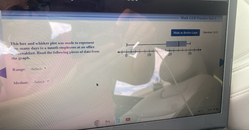 Math GED Practice Test 1 
Mark to Review Later Question 21/25 
This box and whisker plot was made to represent 
w many days in a month employees at an office 
breakfast. Read the following pieces of data from 
the graph. 
Range: -Select- 
Median: -Select- 
e 
C