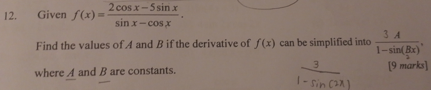 Given f(x)= (2cos x-5sin x)/sin x-cos x . 
Find the values of A and B if the derivative of f(x) can be simplified into  3A/1-sin (Bx) , 
where A and B are constants. [9 marks]