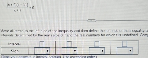  ((x+9)(x-11))/x+7 ≤ 0
Move all terms to the left side of the inequality and then define the left side of the inequality a 
intervals determined by the real zeros of f and the real numbers for which f is undefined. Com 
we inter