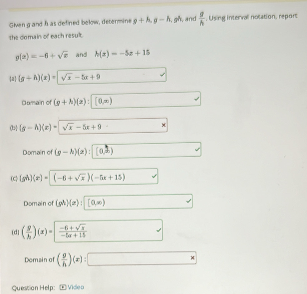 Given g and h as defined below, determine g+h, g-h , gh, and  g/h . Using interval notation, report
the domain of each result.
g(x)=-6+sqrt(x) and h(x)=-5x+15
(a) (g+h)(x)=sqrt(x)-5x+9
Domain of (g+h)(x) : [0,∈fty )
(b) (g-h)(x)=sqrt(x)-5x+9
×
Domain of (g-h)(x) [0,∈fty )
(c) (gh)(x)=(-6+sqrt(x))(-5x+15)
Domain of (gh)(x):[0,∈fty )
(d) ( g/h )(x)=| (-6+sqrt(x))/-5x+15 
Domain of ( g/h )(x):□
Question Help: + Video