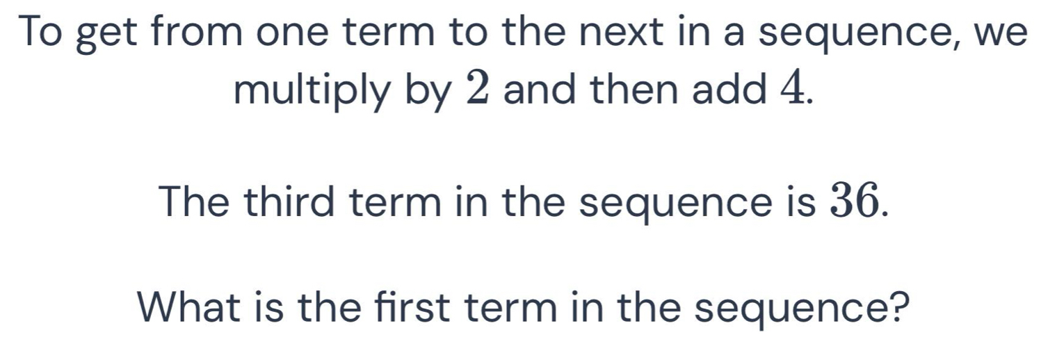 To get from one term to the next in a sequence, we 
multiply by 2 and then add 4. 
The third term in the sequence is 36. 
What is the first term in the sequence?