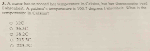 A nurse has to record her temperature in Celsius, but her thermometer read
Fahrenheit. A patient’s temperature is 100.7 degrees Fahrenheit. What is the
temperature in Celsius?
32C
36.5C
38.2C
213.3C
223.7C