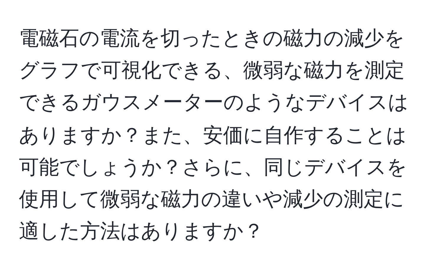 電磁石の電流を切ったときの磁力の減少をグラフで可視化できる、微弱な磁力を測定できるガウスメーターのようなデバイスはありますか？また、安価に自作することは可能でしょうか？さらに、同じデバイスを使用して微弱な磁力の違いや減少の測定に適した方法はありますか？
