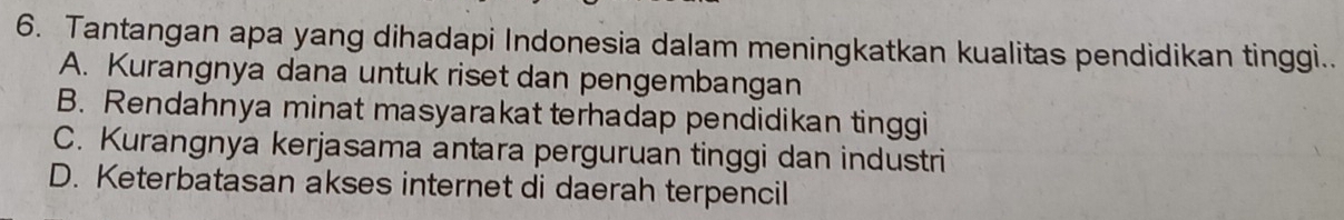 Tantangan apa yang dihadapi Indonesia dalam meningkatkan kualitas pendidikan tinggi..
A. Kurangnya dana untuk riset dan pengembangan
B. Rendahnya minat masyarakat terhadap pendidikan tinggi
C. Kurangnya kerjasama antara perguruan tinggi dan industri
D. Keterbatasan akses internet di daerah terpencil