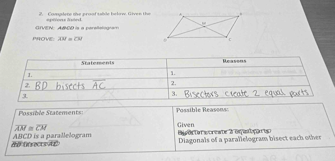 Complete the proof table below. Given the 
options listed. 
GIVEN: ABCD is a parallelogram 
PROVE: overline AM≌ overline CM
Possible Statements: Possible Reasons:
overline AM≌ overline CM
Given
ABCD is a parallelogram Disoctors create 2 equal 
BDDisects AD Diagonals of a parallelogram bisect each other