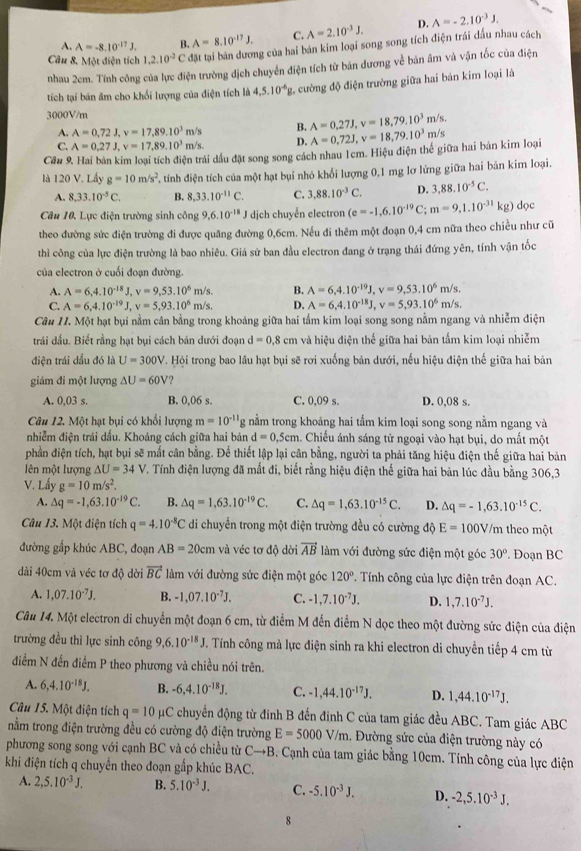 A. A=-8.10^(-17)J. B. A=8.10^(-17)J. C. A=2.10^(-3)J. D. A=-2.10^(-3)J.
Câu 8, Một điện tích 1,2.10^(-2)C đặt tại bản dương của hai bản kim loại song song tích điện trái dấu nhau cách
nhau 2cm. Tính công của lực điện trường dịch chuyển điện tích từ bản dương về bản âm và vận tốc của điện
tích tại bản âm cho khổi lượng của điện tích là 4,5.10^(-6)g 2, cường độ điện trường giữa hai bản kim loại là
3000V/m
A. A=0,72J,v=17,89.10^3m/s
B. A=0,27J,v=18,79.10^3m/s.
C. A=0,27J,v=17,89.10^3m/s,
D. A=0,72J,v=18,79.10^3m/s
Cầu 9. Hai bàn kim loại tích điện trái dấu đặt song song cách nhau 1cm. Hiệu điện thế giữa hai bản kim loại
là 120 V. Lầy g=10m/s^2 T  tính diện tích của một hạt bụi nhỏ khối lượng 0,1 mg lơ lửng giữa hai bản kim loại.
A. 8,33.10^(-5)C. B. 8,33.10^(-11)C. C. 3,88.10^(-3)C.
D. 3,88.10^(-5)C.
Câu 10. Lực điện trường sinh công 9,6.10^(-18)J dịch chuyển electron (e=-1,6.10^(-19)C;m=9,1.10^(-31)kg) dọc
theo đường sức điện trường đi được quãng đường 0,6cm. Nếu đi thêm một đoạn 0,4 cm nữa theo chiều như cũ
thì công của lực điện trường là bao nhiêu. Giả sử ban đầu electron đang ở trạng thái đứng yên, tính vận tốc
của electron ở cuối đoạn đường.
A. A=6,4.10^(-18)J,v=9,53.10^6m/s. B. A=6,4.10^(-19)J,v=9,53.10^6m/s.
C. A=6,4.10^(-19)J,v=5,93.10^6m/s. D. A=6,4.10^(-18)J,v=5,93.10^6m/s.
Câu 11. Một hạt bụi nằm cân bằng trong khoảng giữa hai tấm kim loại song song nằm ngang và nhiễm điện
trái dầu. Biết rằng hạt bụi cách bản dưới đoạn d=0,8 cm và hiệu điện thế giữa hai bản tấm kim loại nhiễm
điện trái dấu đó là U=300V 7. Hội trong bao lầu hạt bụi sẽ rơi xuống bản dưới, nếu hiệu điện thế giữa hai bản
giảm đi một lượng △ U=60V ?
A. 0,03 s. B. 0,06 s. C. 0,09 s. D. 0,08 s.
Câu 12. Một hạt bụi có khối lượng m=10^(-11)g nằm trong khoảng hai tấm kim loại song song nằm ngang và
nhiễm điện trái dầu. Khoảng cách giữa hai bản d=0,5cm a. Chiếu ánh sáng tử ngoại vào hạt bụi, do mất một
phần điện tích, hạt bụi sẽ mất cân bằng. Để thiết lập lại cân bằng, người ta phải tăng hiệu điện thế giữa hai bản
lên một lượng △ U=34V V. Tính điện lượng đã mất đi, biết rằng hiệu điện thế giữa hai bản lúc đầu bằng 306,3
V. Lấy g=10m/s^2.
A. △ q=-1,63.10^(-19)C. B. △ q=1,63.10^(-19)C. C. △ q=1,63.10^(-15)C. D. △ q=-1,63.10^(-15)C.
Câu 13. Một điện tích q=4.10^(-8)C di chuyển trong một điện trường đều có cường độ E=100V/m theo một
đường gấp khúc ABC, đoạn AB=20cm và véc tơ độ dời vector AB làm với đường sức điện một góc 30°. Đoạn BC
dài 40cm và véc tơ độ dời vector BC làm với đường sức điện một góc 120° Tính công của lực điện trên đoạn AC.
A. 1,07.10^(-7)J. B. -1,07.10^(-7)J. C. -1,7.10^(-7)J. D. 1,7.10^(-7)J.
Câu 14. Một electron di chuyển một đoạn 6 cm, từ điểm M đến điểm N dọc theo một đường sức điện của điện
trường đều thì lực sinh công 9, ,6.10^(-18).J. Tính công mà lực điện sinh ra khi electron di chuyền tiếp 4 cm từ
điểm N đến điểm P theo phương và chiều nói trên.
A. 6,4.10^(-18)J. B. -6,4.10^(-18)J. C. -1,44.10^(-17)J. D. 1,44.10^(-17)J.
Câu 15. Một điện tích q=10 μC chuyển động từ đinh B đến đinh C của tam giác đều ABC. Tam giác ABC
nằm trong điện trường đều có cường độ điện trường E=5000V/m..  Đường sức của điện trường này có
phương song song với cạnh BC và có chiều từ Cto B. Cạnh của tam giác bằng 10cm. Tính công của lực điện
khi điện tích q chuyển theo đoạn gấp khúc BAC.
A. 2,5.10^(-3)J. B. 5.10^(-3)J.
C. -5.10^(-3)J.
D. -2,5.10^(-3)J.
8