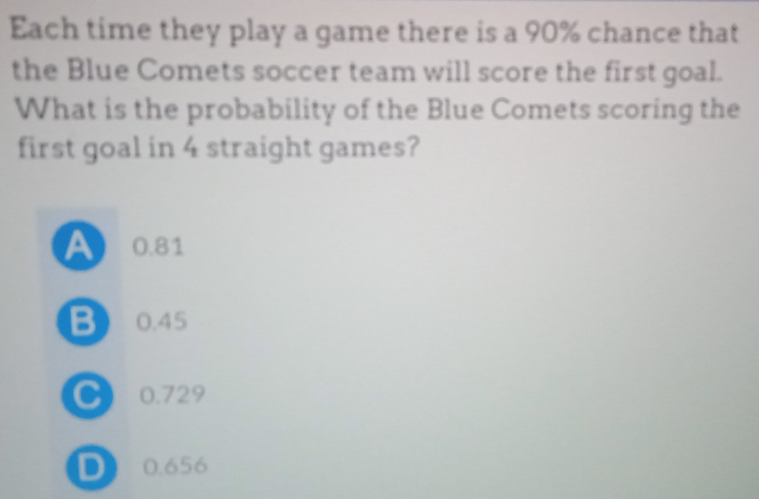 Each time they play a game there is a 90% chance that
the Blue Comets soccer team will score the first goal.
What is the probability of the Blue Comets scoring the
first goal in 4 straight games?
A 0.81
B 0.45
C) 0.729
D) 0.656