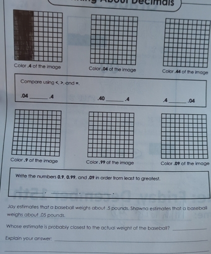 cm a is 
Color , 4 of the image Color . 04 of the image Color . 44 of the image 
Compare using , , and =. 
. 04 _ . 4 .40 _ . 4 .4 _ . 04
or . 9 of the image Color . 99 of the image Color . 09 of the image 
Write the numbers 0.9, 0.99, and . 09 in order from least to greatest. 
__. 
_ 
. 
Jay estimates that a baseball weighs about . 5 pounds. Shawna estimates that a baseball 
weighs about . 05 pounds. 
Whose estimate is probably closest to the actual weight of the baseball?_ 
Explain your answer:_ 
_