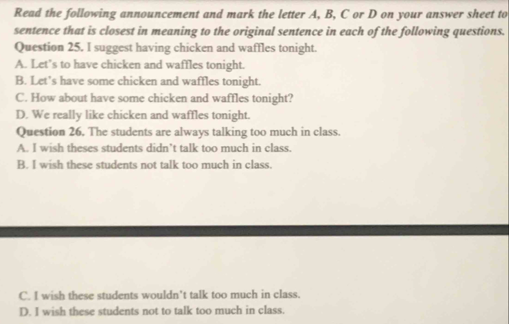 Read the following announcement and mark the letter A, B, C or D on your answer sheet to
sentence that is closest in meaning to the original sentence in each of the following questions.
Question 25. I suggest having chicken and waffles tonight.
A. Let’s to have chicken and waffles tonight.
B. Let’s have some chicken and waffles tonight.
C. How about have some chicken and waffles tonight?
D. We really like chicken and waffles tonight.
Question 26. The students are always talking too much in class.
A. I wish theses students didn’t talk too much in class.
B. I wish these students not talk too much in class.
C. I wish these students wouldn’t talk too much in class.
D. I wish these students not to talk too much in class.