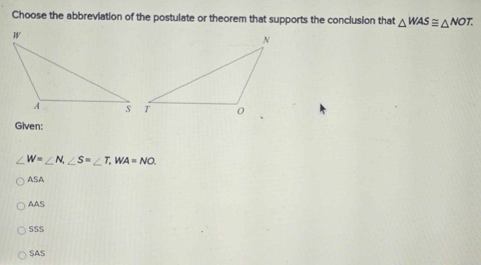 Choose the abbreviation of the postulate or theorem that supports the conclusion that △ MAS≌ △ NOT. 
Given:
∠ W=∠ N, ∠ S=∠ T, WA=NO.
ASA
AAS
SSS
SAS