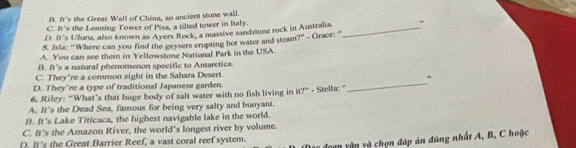 B. It’s the Great Wall of China, an ancient stone wall.
C. It's the Leaning Tower of Pisa, a tilted tower in Italy.
D. It's Uluru, also known as Ayers Rock, a massive sandstone rock in Australia. _、
5. Isla: "Where can you find the geysers crupting hot water and steam?" - Grace: '
A. You can see them in Yellowstone National Park in the USA.
B. ft’s a natural phenomenon specific to Antarctica.
C. They're a common sight in the Sahara Desert.
D. They’re a type of traditional Japanese garden.
6. Riley: “What’s that huge body of salt water with no fish living in it?” - Stella: “
_
A. It’s the Dead Sea, famous for being very salty and buoyant.
B. It's Lake Titicaca, the highest navigable lake in the world.
C. It’s the Amazon River, the world's longest river by volume.
* đoan n v chọn đáp án đúng nhất A, B, C hoặc
D. It's the Great Barrier Reef, a vast coral reef system.