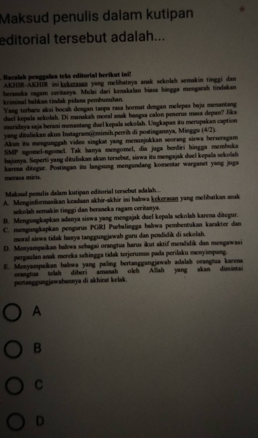 Maksud penulis dalam kutipan
*
editorial tersebut adalah...
. Bacalah penggalan teks editorial berikut ini!
AKHIR-AKHIR ini kekerasan yang melibatnya anak sekolah semakin tinggi dan
beraneka ragam ceritanya. Mulai dari kenakalan biasa hingga mengarah tindakan
kriminal bahkan tindak pidana pembunuhan.
Yang terbaru aksi bocah dengan tanpa rasa hormat dengan melepas baju menantang
duel kepala sekolah. Di manakah moral anak bangsa calon penerus masa depan? Jika
muridnya saja berani menantang duel kepala sekolah. Ungkapan itu merupakan caption
yang dituliskan akun Instagram@mimih.perrih di postingannya, Minggu (4/2).
Akun itu mengunggah video singkat yang menunjukkan seorang siswa berseragam
SMP ngomel-ngomel. Tak hanya mengomel, dia juga berdiri hingga membuka
bajunya. Seperti yang dituliskan akun tersebut, siswa itu mengajak duel kepala sekolah
karena ditegur. Postingan itu langsung mengundang komentar warganet yang juga
merasa miris.
Maksud penulis dalam kutipan editorial tersebut adalah...
A. Menginformasikan keadaan akhir-akhir ini bahwa kekerasan yang melibatkan anak
sekolah semakin tinggi dan beraneka ragam ceritanya.
B. Mengungkapkan adanya siswa yang mengajak duel kepala sekolah karena ditegur.
C. mengungkapkan pengurus PGRI Purbalingga bahwa pembentukan karakter dan
moral siswa tidak hanya tanggungjawab guru dan pendidik di sekolah.
D. Menyampaikan bahwa sebagai orangtua harus ikut aktif mendidik dan mengawasi
pergaulan anak mereka sehingga tidak terjerumus pada perilaku menyimpang.
E. Menyampaikan bahwa yang paling bertanggungjawab adalah orangtua karena
orangtua telah diberi amanah oleh Allah yang akan dimintai
pertanggungjawabannya di akhirat kelak.
A
B
C
D