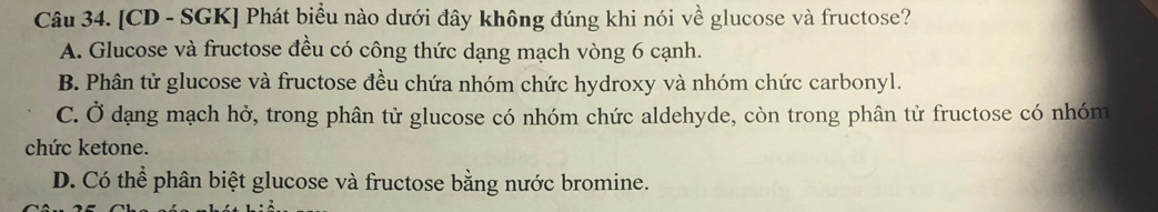 [CD - SGK] Phát biểu nào dưới đây không đúng khi nói về glucose và fructose?
A. Glucose và fructose đều có công thức dạng mạch vòng 6 cạnh.
B. Phân tử glucose và fructose đều chứa nhóm chức hydroxy và nhóm chức carbonyl.
C. Ở dạng mạch hở, trong phân tử glucose có nhóm chức aldehyde, còn trong phân tử fructose có nhóm
chức ketone.
D. Có thể phân biệt glucose và fructose bằng nước bromine.