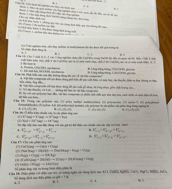 dể phá chế thuộc.
B. 5. C. 4.
Cân 12: Tiến hành thí nghiệm sau theo các bước sau: D. 2.
Bước 1: Nhỏ vài giọt aniline vào ống nghiệm chứa 5 mL nước cất, lắc đều, sau đô để yên.
Bước 2: Nhỏ tiếp dung dịch HCl đặc vào ống nghiệm.
Bước 3: Cho tiếp dung dịch NaOH loãng (dùng dư), đun nóng.
Cho các nhận định sau:
(a) Kết thúc bước 1, nhủng quỹ tím vào dung dịch thấy quỹ tím không đổi màu.
(b) Ở bước 2 thi aniline tan dần.
(c) Kết thúc bước 3, thu được dung dịch trong suốt.
d  bước 1, aniline hầu như không tan v  t ầ  g g
(c) Ở thí nghiệm trên, nếu thay aniline và methylamine thì thu được kết quả tương tự.
Số nhận định đúng là
A. 5. B. 3. C. 2. D. 4.
Câu 13: Cho 3 chất X,Y, Z vào 3 ống nghiệm chứa sẵn Cu(OH)₂ trong NaOH lắc đều và quan sát thì thấy: Chất X thấy
xuất hiện màu tím, chất Y thì Cu(OH)₂ tan và có màu xanh nhạt, chất Z thì Cu(OH)₂ tan và có màu xanh thẫm. X, Y,
Z lần lượt là
A. Protein, CH₃CHO, saccharose. B. Lòng trắng trứng, CH₃COOH, glucose.
C. Hồ tinh bột, HCOOH, saccharose. D. Lòng trắng trứng, C₂H₃COOH, glycine
Câu 14: Phát biểu nào sau đây không đủng khi nói về vật liệu composite?
A. Vật liệu composite cốt sợi được dùng phổ biển để sản xuất thân, vỏ máy bay, tàu thuyền, thân xe đua, khung xe đạp,
ồn chứa, ống dẫn,...
B. Vật liệu composite cốt hạt được dùng để sản xuất gỗ nhựa, bê tông nhựa, gốm chất lượng cao,...
C. Vỏ tàu thuyền, vỏ ô tô, . không thể làm từ vật liệu composite.
D. So với các polymer ban đầu, vật liệu composite có nhiều tính chất quý như nhẹ hơn, cách nhiệt và cách điện tốt hơn,
độ bền cao hơn,...
Câu 15: Trong các polymer sau: (1) poly( methyl methacrylate); (2) polystyrene; (3) nylon-7; (4) poly(phenol
formaldehyde); (5) nylon- 6,6; (6) poly(vinyl acetate), các polymer là sản phẩm của phản ứng trùng ngưng là
A. (1), (3), (6). B. (1), (2), (3). C. (3), (4), (5). D. (1), (3), (5).
Câu 16: Ở điều kiện chuẩn xảy ra các phản ứng sau:
(1) X^(2+)(aq)+Y^+(aq)to X^(3+)(aq)+Y(s)
(2) X(s)+2X^(3+)(aq)to 3X^(2+)(aq)
Sự sắp xếp nào sau đây đúng với các giá trị thế điện cực chuẩn của các cặp oxi hoá - khử?
A. E_X^(3+)/X^(2+)^circ >E_X^(2+)/X^circ >E_Y^+/Y^circ . B. E_Y^+/Y^circ >E_X^(3+)/X^(2+)^circ >E_X^(2+)/X^+^circ .
D.
C. E_X^(3+)/X^(2+)^circ >E_Y^+/Y^circ >E_X^(2+)/X^circ . E_Y^+/Y^circ >E_X^H/X^circ >E_X^(3+)/X^(3+)^circ .
Câu 17: Cho các phản ứng sau:
(1) CuCl_2(aq)to Cu(s)+Cl_2(g)
(2) 2NaCl(aq)+2H_2O(l)to 2NaOH(aq)+H_2(g)+Cl_2(g)
(3) H_2(g)+Cl_2(g)to 2HCl(g)
(4) 2CuSO_4(aq)+2H_2O(l)to 2Cu(s)+2H_2SO_4(aq)+O_2(g)
(5) 4Al(s)+3O_2(g)to 2Al_2O_3(s)
Số phản ứng xảy ra trong bình điện phân là
Câu 18: Điện phân với điện cực trơ, có màng ngăn các dung dịch sau: KCl, XCl,CuSO_4,AgNO_3,CuCl_2,MgCl_2,NiSO_4,ZnCl_2.
Số dung dịch sau điện phân có pH<7la</tex> C. 4. D. 5.
A. 2. B. 3.