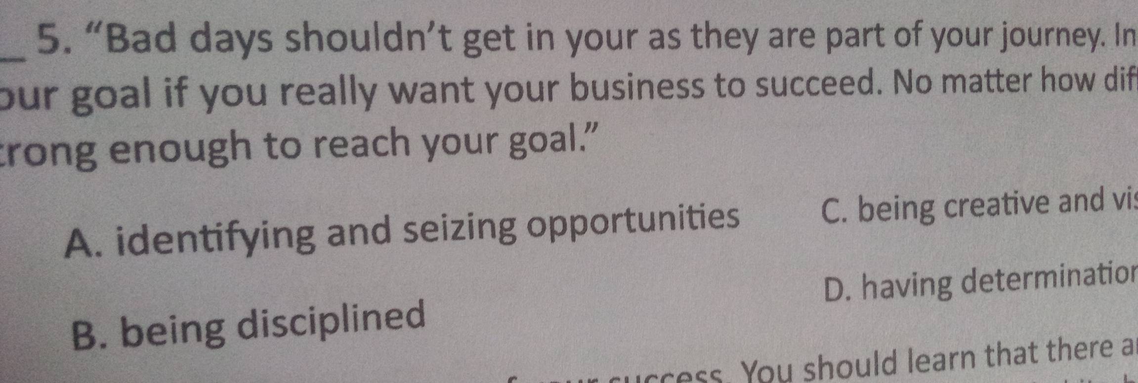 “Bad days shouldn’t get in your as they are part of your journey. In
our goal if you really want your business to succeed. No matter how dif
trong enough to reach your goal."
A. identifying and seizing opportunities C. being creative and vis
B. being disciplined D. having determination
ress. You should learn that there a