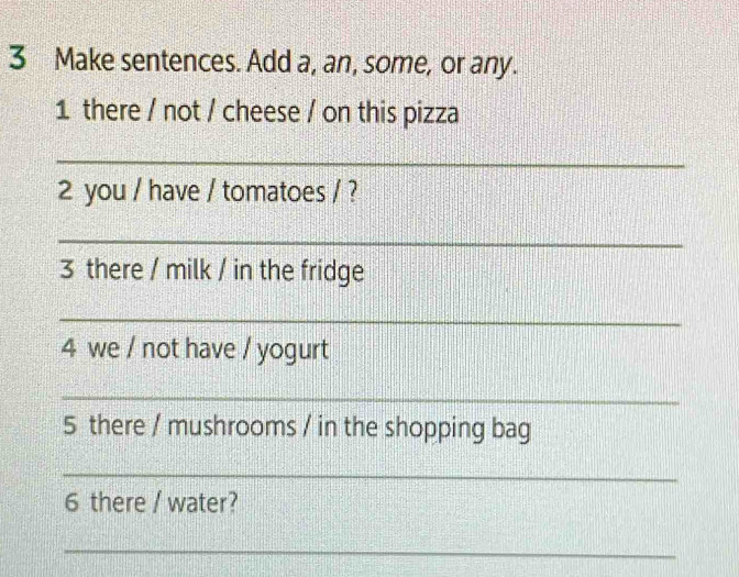 Make sentences. Add a, an, some, or any. 
1 there / not / cheese / on this pizza 
_ 
2 you / have / tomatoes / ? 
_ 
3 there / milk / in the fridge 
_ 
4 we / not have / yogurt 
_ 
5 there / mushrooms / in the shopping bag 
_ 
6 there / water? 
_