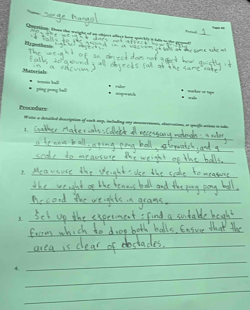 Name
Topic #3
Period
Question: Does the weight of an object affect how quickly it falls to the ground?_
Hypothesis
Materials
tennis ball ruler marker or tape
ping pong ball stopwatch scale
Procedure
Write a detailed description of each step, including any measurements, observations, or specific actions to take.
_
1.
_
_
_
_
_
___
3._
_
_
_
_
4
_
_
_
_
_