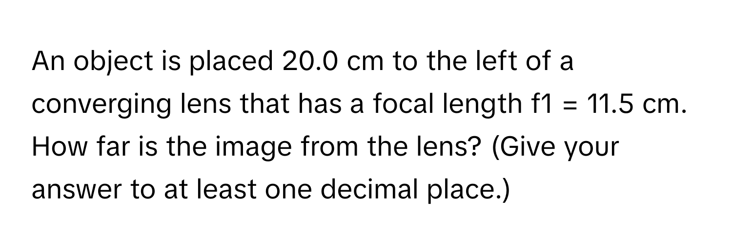 An object is placed 20.0 cm to the left of a converging lens that has a focal length f1 = 11.5 cm. How far is the image from the lens? (Give your answer to at least one decimal place.)