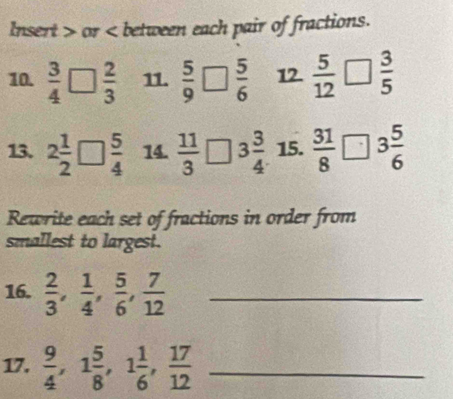 Insert or < between each pair of fractions. 
10.   3/4   2/3  11.  5/9   5/6  12  5/12   3/5 
13. 2 1/2 □  5/4  14.  11/3  3 3/4  : 15.  31/8 □ 3 5/6 
Rewrite each set of fractions in order from 
smallest to largest. 
16.  2/3 ,  1/4 ,  5/6 ,  7/12  _ 
17.  9/4 , 1 5/8 , 1 1/6 ,  17/12  _