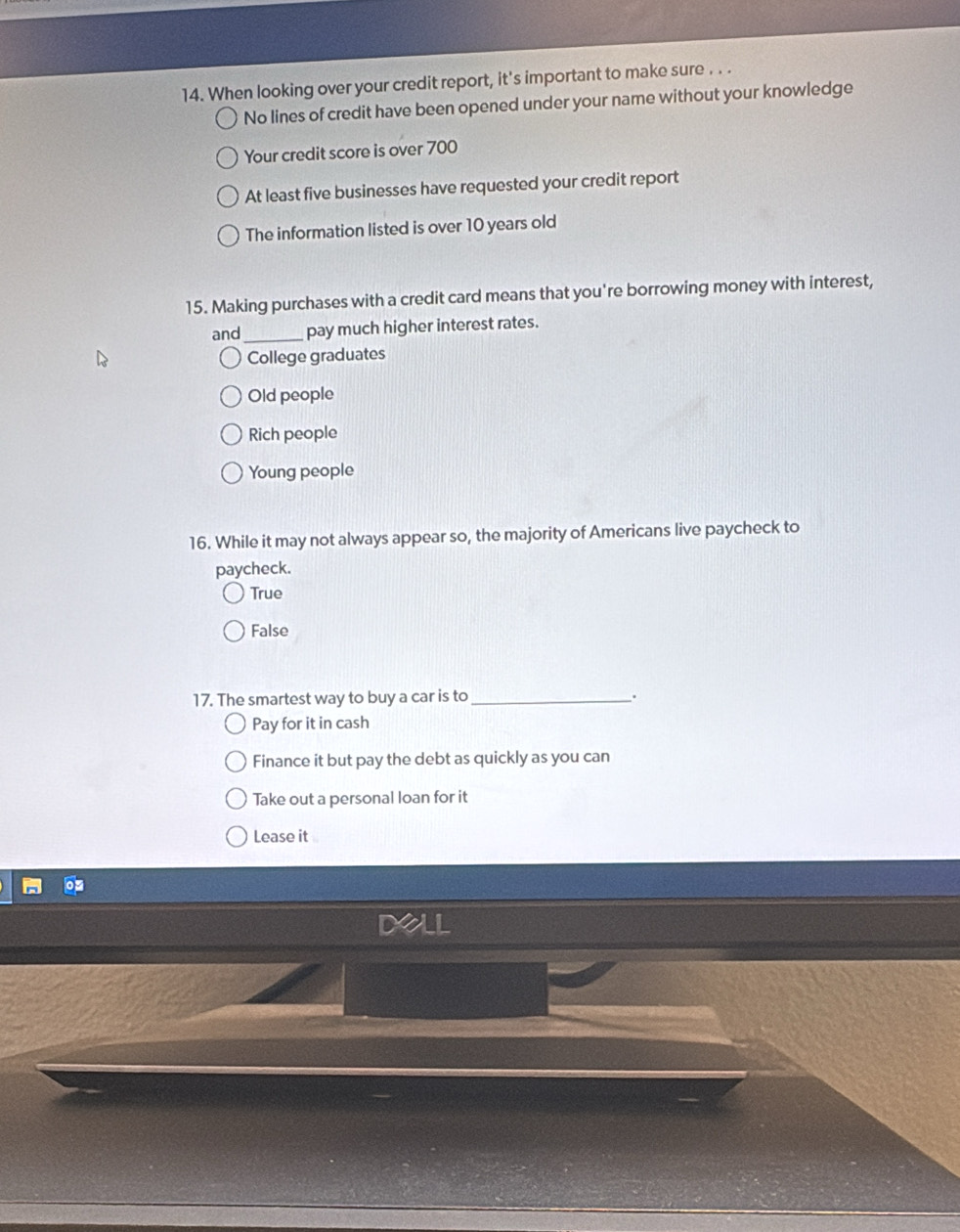 When looking over your credit report, it's important to make sure . . .
No lines of credit have been opened under your name without your knowledge
Your credit score is over 700
At least five businesses have requested your credit report
The information listed is over 10 years old
15. Making purchases with a credit card means that you're borrowing money with interest,
and_ pay much higher interest rates.
College graduates
Old people
Rich people
Young people
16. While it may not always appear so, the majority of Americans live paycheck to
paycheck.
True
False
17. The smartest way to buy a car is to _.
Pay for it in cash
Finance it but pay the debt as quickly as you can
Take out a personal loan for it
Lease it
Dall