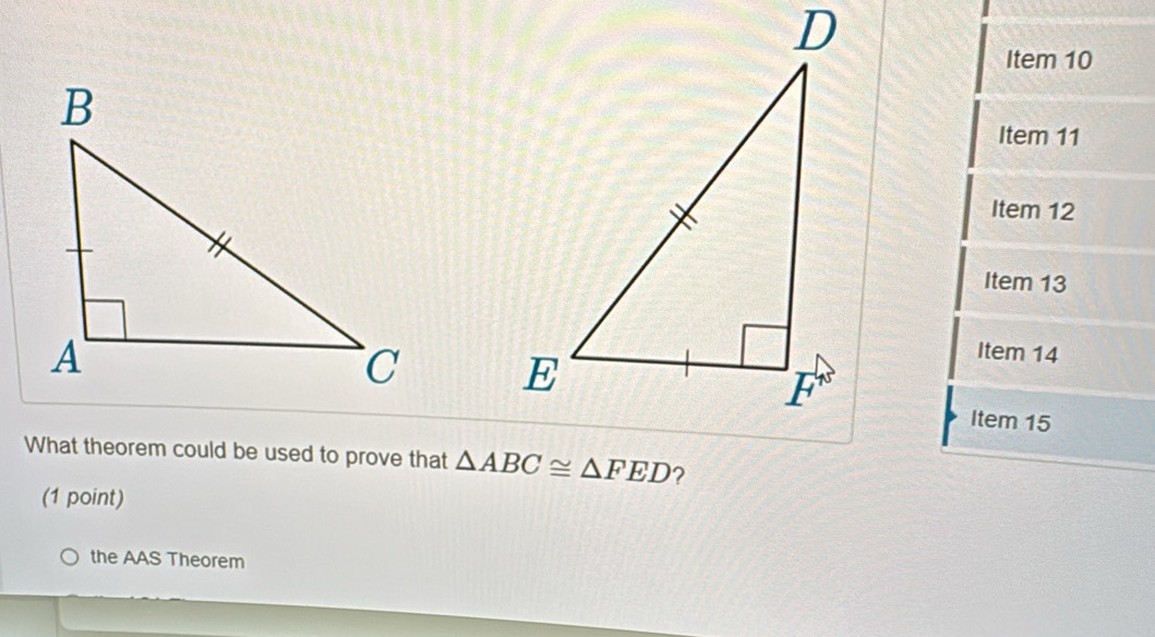 Item 10 
Item 11 
Item 12 
Item 13 

Item 14 
Item 15 
What theorem could be used to prove that △ ABC≌ △ FED ? 
(1 point) 
the AAS Theorem