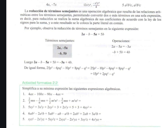 4x, -7x 12x^3y^4, (-x^3y^4)/4  5a^2b^3c,a^2b^3c
La reducción de términos semejantes es una operación algebraica que resulta de las relaciones arit-
méticas entre los términos semejantes, permitiendo convertir dos o más términos en una sola expresión,
es decir, para reducirlos se realiza la suma algebraica de sus coeficientes de acuerdo con la ley de los
signos para la suma, y a este resultado se le coloca la parte literal en común.
Por ejemplo, observa la reducción de términos semejantes en la siguiente expresión:
2a-b-5a+5b
Términos semejantes: Operaciones:
2a, -5a 2a-5a=-3a
-b, 5b
-b+5b=4b
Luego 2a-b-5a+5b=-3a+4b.
De igual forma, 25p^3-6pq^2-10p^3+8pq^2-q^3=25p^3-10p^3-6pq^2+8pq^2-q^3
=15p^3+2pq^2-q^3
Actividad formativa 2.2
Simplifica a su mínima expresión las siguientes expresiones algebraicas.
1. 4ax-10bx-9bx-4ax=
2.  2/3 mn- 1/6 mn+ 1/2 m^2n^2- 3/4 mn+m^2n^2=
3. 5xy^2+3x^2y+2xy^2+3+2x^2y+5+3+4xy^2=
4. 6ab^2-2a^2b+5ab^2-ab-a^2b+2ab^2+2ab+3a^2b=
5. xyz^2-2x^2yz+5xy^2z+2xyz^2-2x^2yz+3xy^2z+4x^2yz=